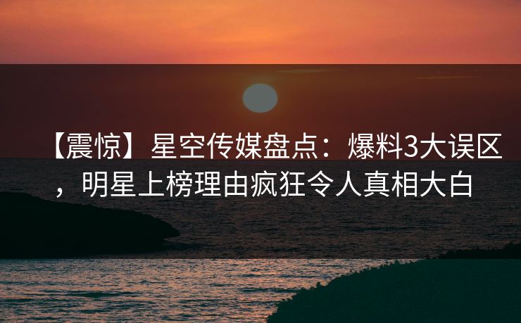 【震惊】星空传媒盘点：爆料3大误区，明星上榜理由疯狂令人真相大白