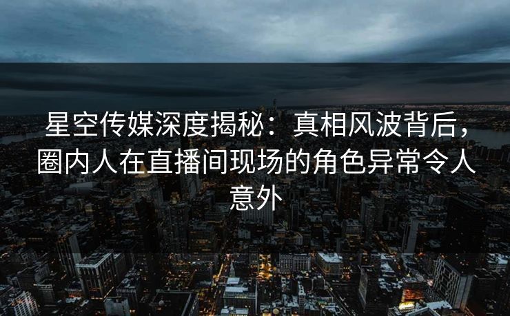 星空传媒深度揭秘：真相风波背后，圈内人在直播间现场的角色异常令人意外