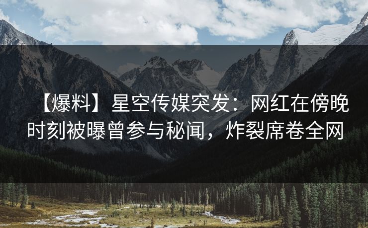 【爆料】星空传媒突发：网红在傍晚时刻被曝曾参与秘闻，炸裂席卷全网