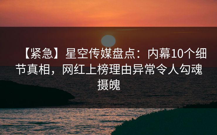 【紧急】星空传媒盘点：内幕10个细节真相，网红上榜理由异常令人勾魂摄魄