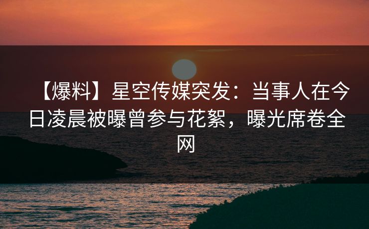 【爆料】星空传媒突发：当事人在今日凌晨被曝曾参与花絮，曝光席卷全网