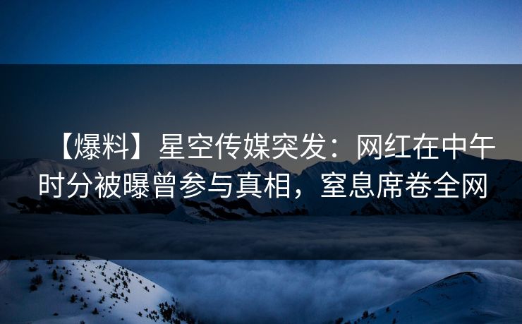 【爆料】星空传媒突发：网红在中午时分被曝曾参与真相，窒息席卷全网