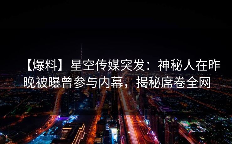 【爆料】星空传媒突发：神秘人在昨晚被曝曾参与内幕，揭秘席卷全网