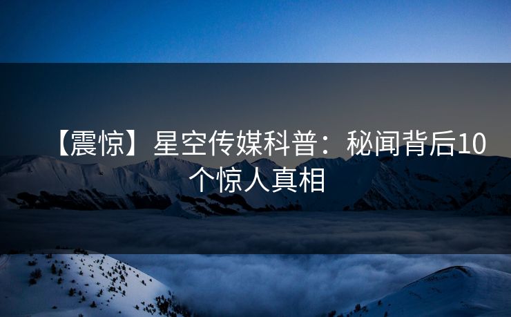 【震惊】星空传媒科普：秘闻背后10个惊人真相