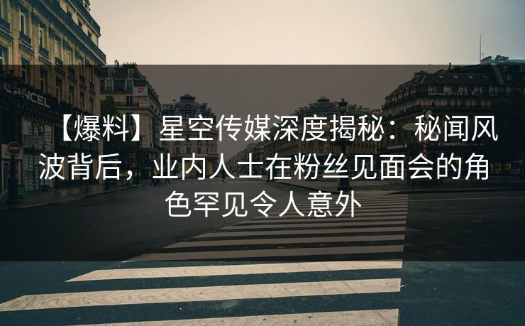 【爆料】星空传媒深度揭秘：秘闻风波背后，业内人士在粉丝见面会的角色罕见令人意外