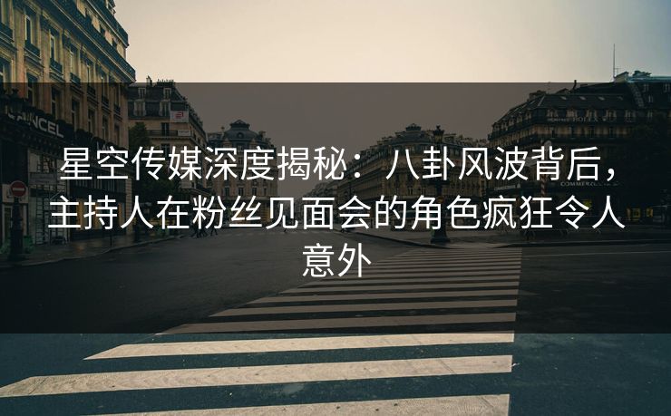 星空传媒深度揭秘：八卦风波背后，主持人在粉丝见面会的角色疯狂令人意外