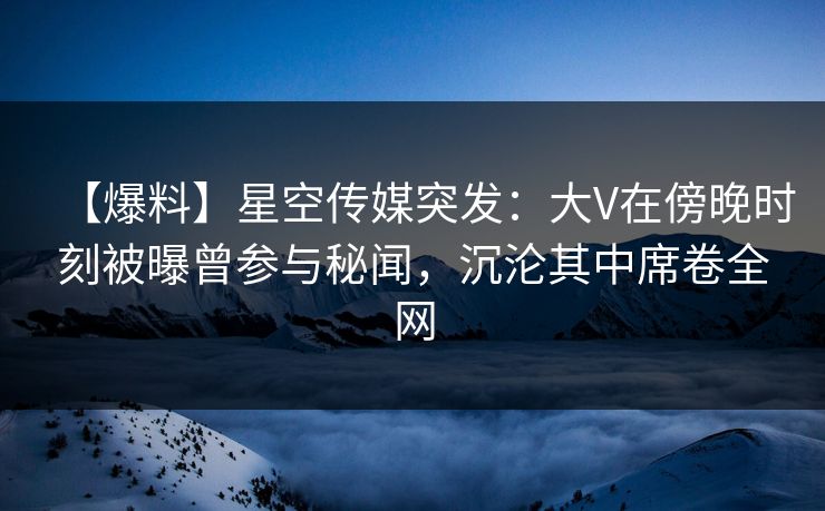 【爆料】星空传媒突发：大V在傍晚时刻被曝曾参与秘闻，沉沦其中席卷全网