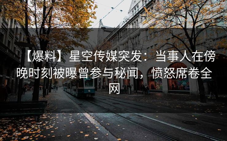 【爆料】星空传媒突发：当事人在傍晚时刻被曝曾参与秘闻，愤怒席卷全网