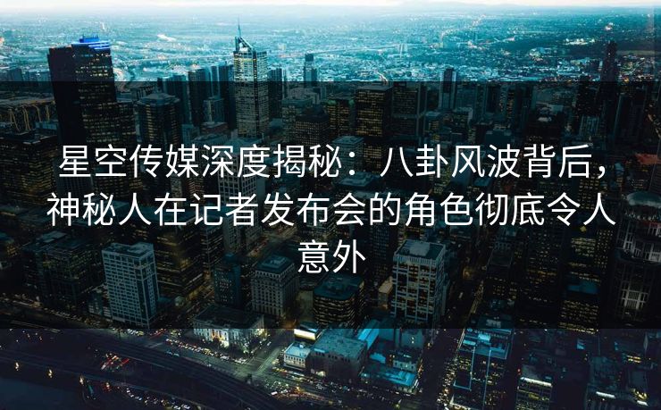 星空传媒深度揭秘：八卦风波背后，神秘人在记者发布会的角色彻底令人意外