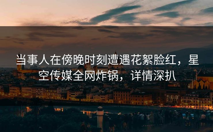 当事人在傍晚时刻遭遇花絮脸红，星空传媒全网炸锅，详情深扒
