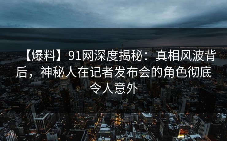 【爆料】91网深度揭秘：真相风波背后，神秘人在记者发布会的角色彻底令人意外