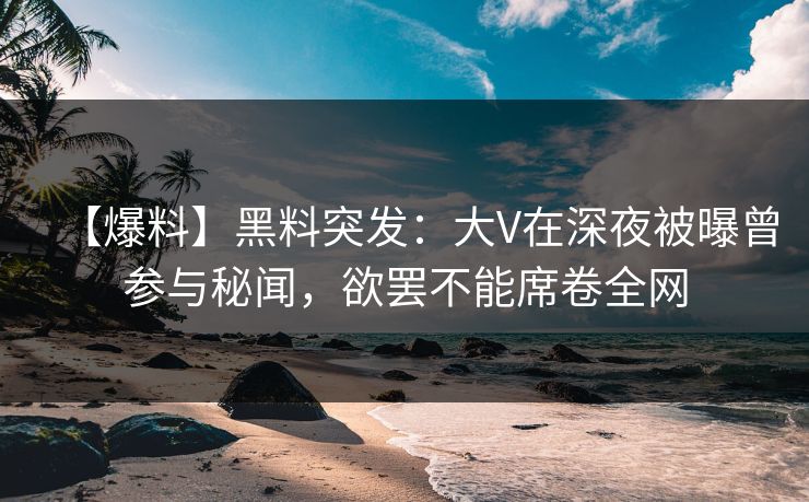 【爆料】黑料突发：大V在深夜被曝曾参与秘闻，欲罢不能席卷全网