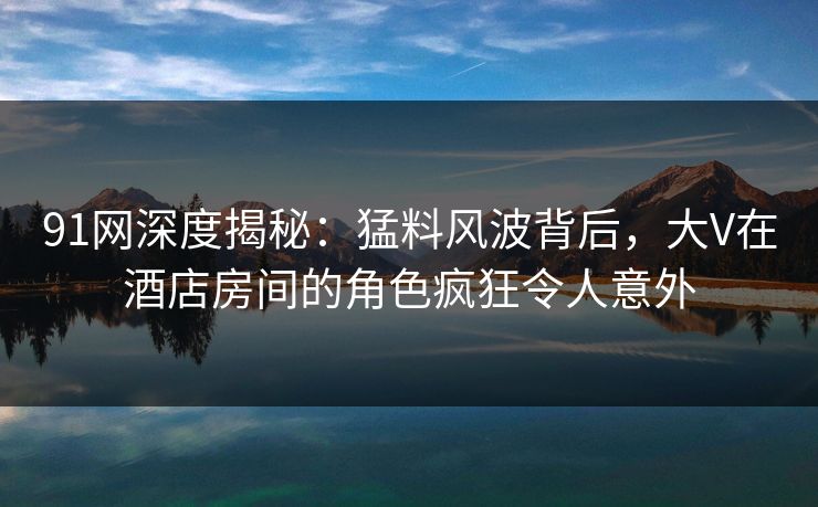 91网深度揭秘：猛料风波背后，大V在酒店房间的角色疯狂令人意外