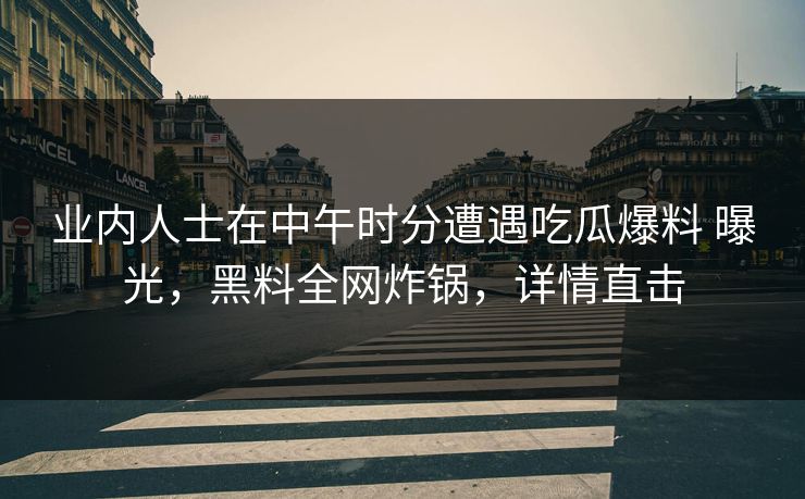 业内人士在中午时分遭遇吃瓜爆料 曝光，黑料全网炸锅，详情直击