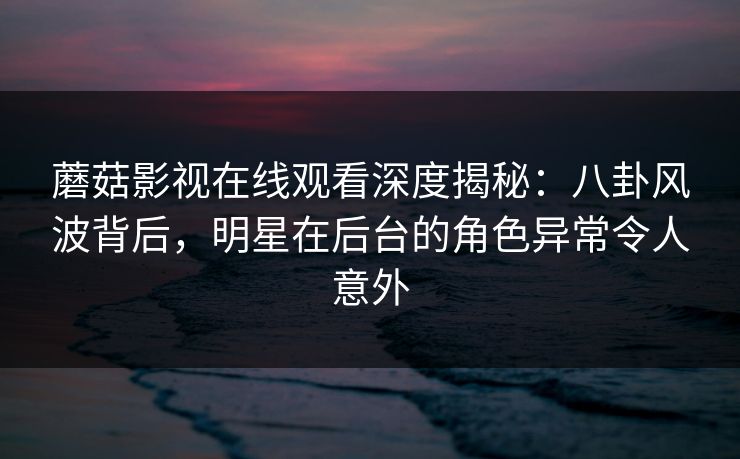 蘑菇影视在线观看深度揭秘：八卦风波背后，明星在后台的角色异常令人意外