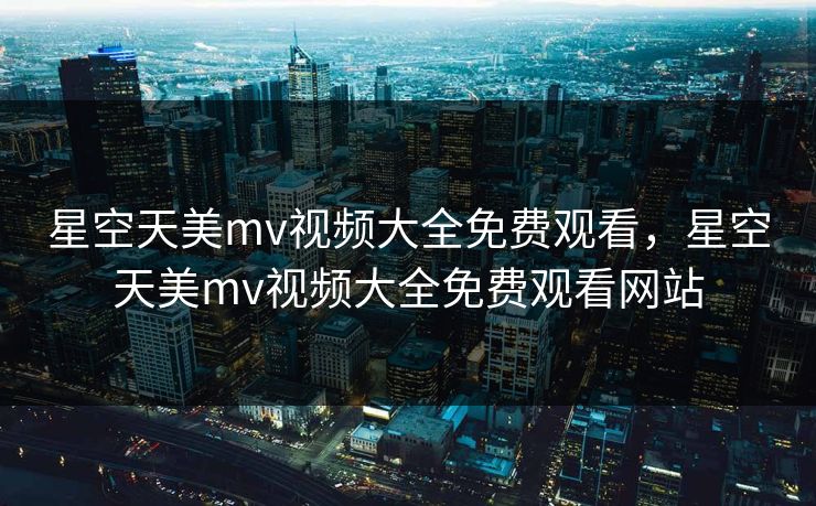 星空天美mv视频大全免费观看，星空天美mv视频大全免费观看网站