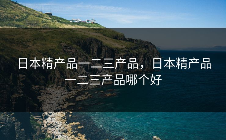 日本精产品一二三产品，日本精产品一二三产品哪个好