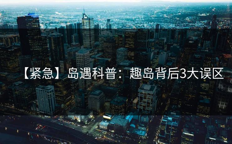 【紧急】岛遇科普：趣岛背后3大误区