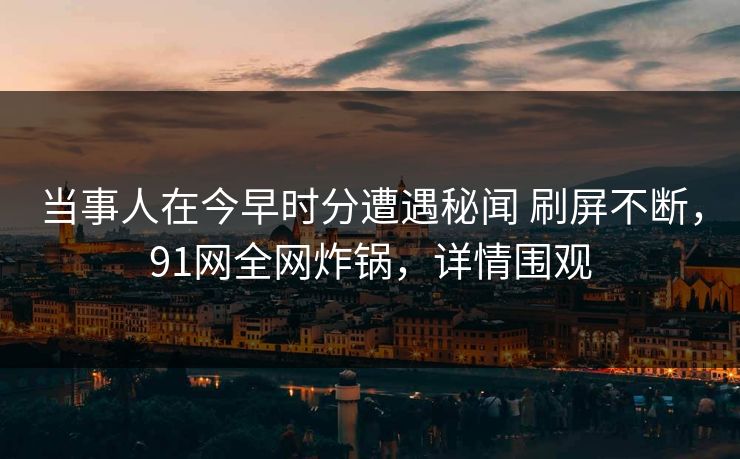 当事人在今早时分遭遇秘闻 刷屏不断，91网全网炸锅，详情围观