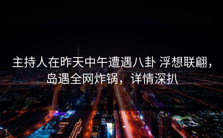 主持人在昨天中午遭遇八卦 浮想联翩，岛遇全网炸锅，详情深扒