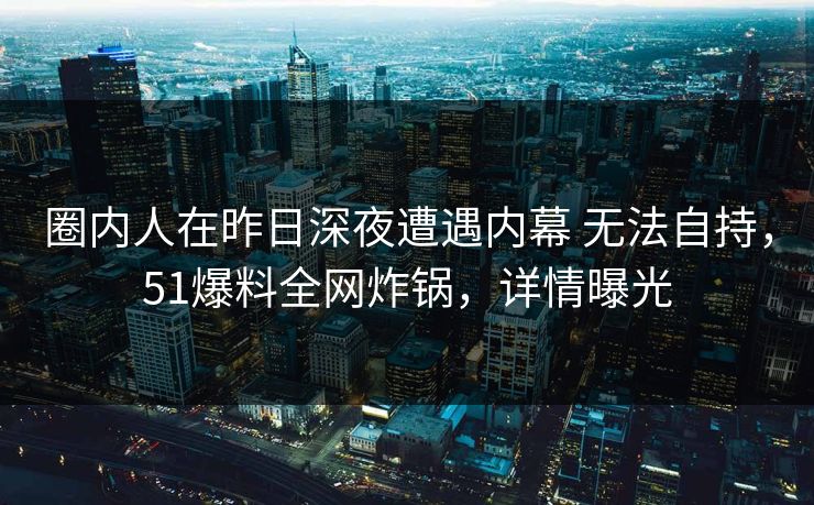 圈内人在昨日深夜遭遇内幕 无法自持，51爆料全网炸锅，详情曝光