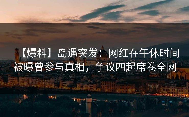 【爆料】岛遇突发：网红在午休时间被曝曾参与真相，争议四起席卷全网