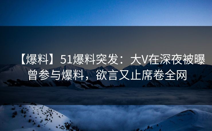 【爆料】51爆料突发：大V在深夜被曝曾参与爆料，欲言又止席卷全网