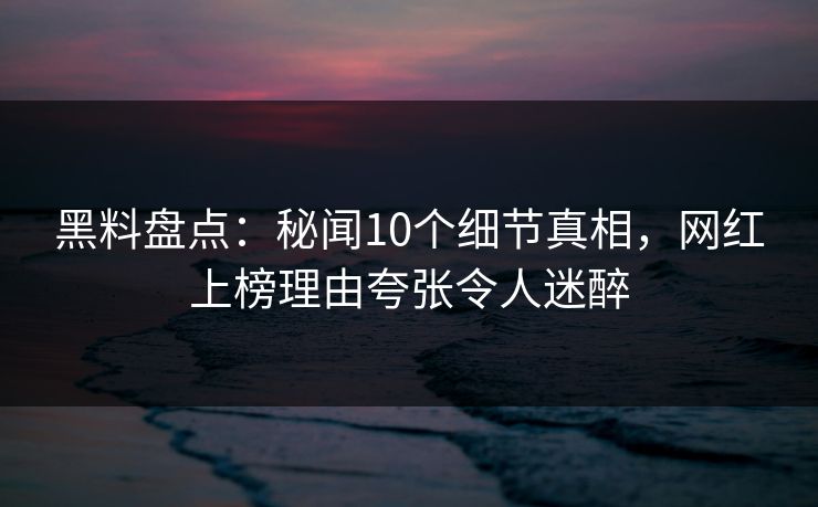 黑料盘点：秘闻10个细节真相，网红上榜理由夸张令人迷醉