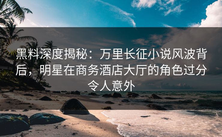 黑料深度揭秘：万里长征小说风波背后，明星在商务酒店大厅的角色过分令人意外