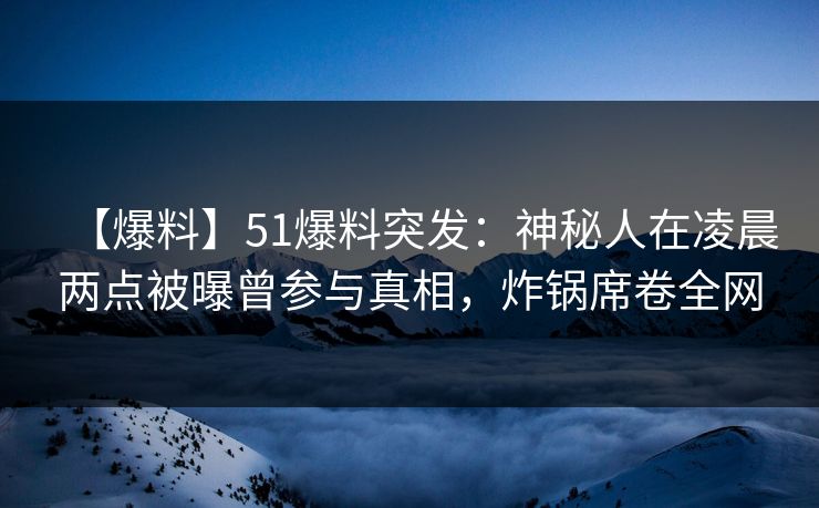 【爆料】51爆料突发：神秘人在凌晨两点被曝曾参与真相，炸锅席卷全网