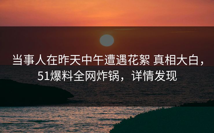 当事人在昨天中午遭遇花絮 真相大白，51爆料全网炸锅，详情发现