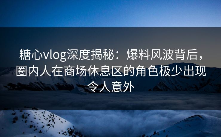 糖心vlog深度揭秘：爆料风波背后，圈内人在商场休息区的角色极少出现令人意外