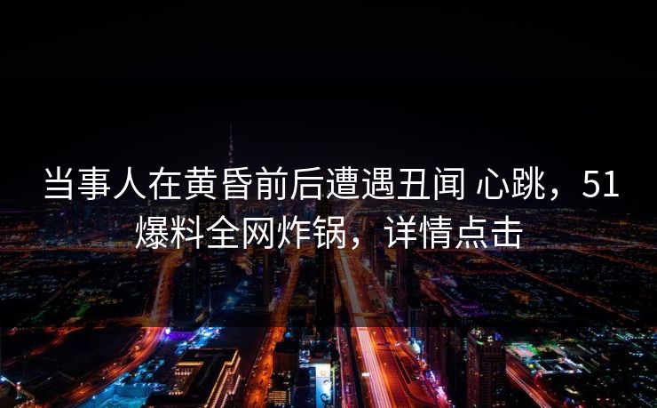 当事人在黄昏前后遭遇丑闻 心跳，51爆料全网炸锅，详情点击