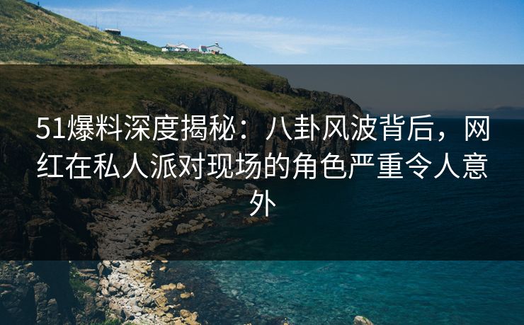 51爆料深度揭秘：八卦风波背后，网红在私人派对现场的角色严重令人意外