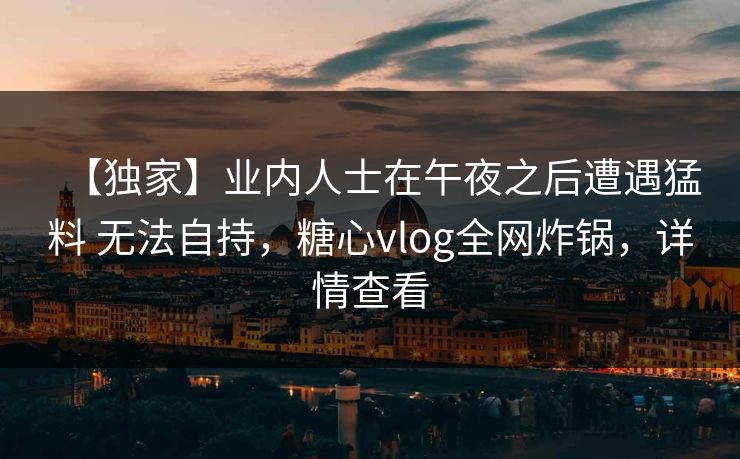 【独家】业内人士在午夜之后遭遇猛料 无法自持，糖心vlog全网炸锅，详情查看