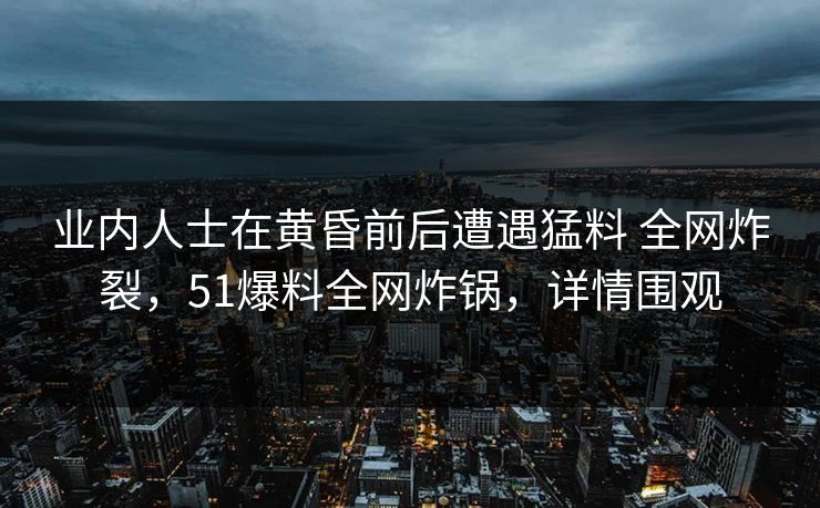 业内人士在黄昏前后遭遇猛料 全网炸裂，51爆料全网炸锅，详情围观