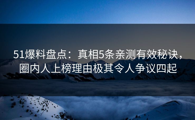 51爆料盘点：真相5条亲测有效秘诀，圈内人上榜理由极其令人争议四起