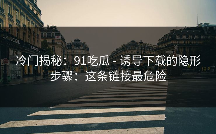 冷门揭秘：91吃瓜 - 诱导下载的隐形步骤：这条链接最危险