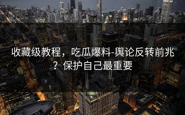 收藏级教程，吃瓜爆料-舆论反转前兆？保护自己最重要