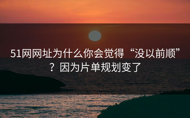51网网址为什么你会觉得“没以前顺”？因为片单规划变了