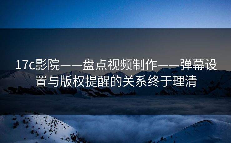 17c影院——盘点视频制作——弹幕设置与版权提醒的关系终于理清